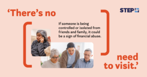  Being aware of what to look for when it comes to financial abuse can help you safeguard your loved ones. Learn more about recognizing the signs of financial abuse at step.org/spot-the-signs. An awareness graphic by STEP about financial abuse. A light peach background featuring the text: 'There’s no need to visit' in bold orange font. Below, it reads: 'If someone is being controlled or isolated from friends and family, it could be a sign of financial abuse.' The STEP logo is in the top-right corner. The image includes two photos: one of a younger woman assisting an elderly couple with paperwork, and another of an older woman sitting on a couch, holding a phone to her ear with a concerned expression.