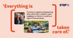 An awareness graphic by STEP about financial abuse. A light peach background featuring the text: 'Everything is taken care of.' Below, it reads, 'If money is regularly disappearing after visits from a relative, carer, neighbour or friend, it could be a sign of financial abuse.' The STEP logo is positioned in the top-right corner. The image features two pictures: the first shows two older women, one embracing the other, and the second shows a group of three people (two elderly individuals and a middle-aged man) smiling outdoors. 