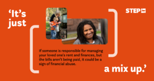 An awareness graphic by STEP about financial abuse. An orange background featuring the text: 'It's just a mix up.' Below, it states: 'If someone is responsible for managing your loved one's rent and finances, but the bills aren't being paid, it could be a sign of financial abuse.' The STEP logo is in the top-right corner and the image features two pictures: the first shows a smiling older woman helping a young child with a bucket outdoors, and the second shows a close-up portrait of a smiling person.